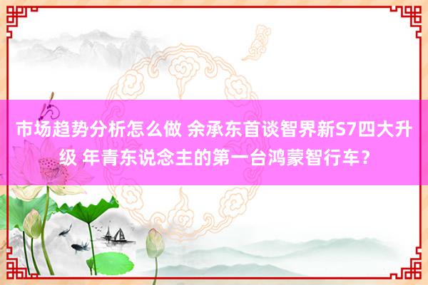 市场趋势分析怎么做 余承东首谈智界新S7四大升级 年青东说念主的第一台鸿蒙智行车？