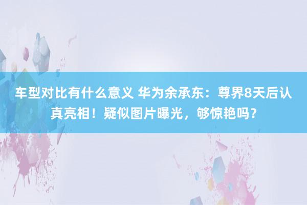 车型对比有什么意义 华为余承东：尊界8天后认真亮相！疑似图片曝光，够惊艳吗？