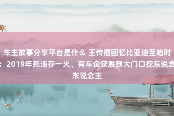 车主故事分享平台是什么 王传福回忆比亚迪至暗时刻：2019年死活存一火、有车企获胜到大门口挖东说念主