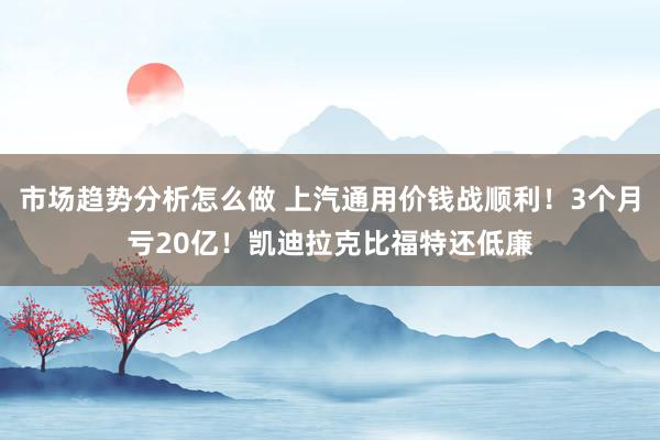 市场趋势分析怎么做 上汽通用价钱战顺利！3个月亏20亿！凯迪拉克比福特还低廉