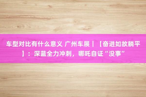 车型对比有什么意义 广州车展｜【奋进如故躺平】：深蓝全力冲刺，哪吒自证“没事”