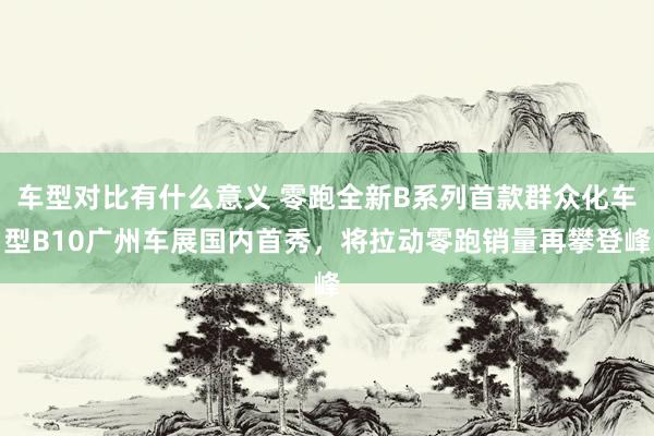 车型对比有什么意义 零跑全新B系列首款群众化车型B10广州车展国内首秀，将拉动零跑销量再攀登峰