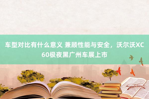 车型对比有什么意义 兼顾性能与安全，沃尔沃XC60极夜黑广州车展上市