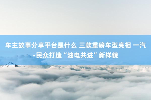 车主故事分享平台是什么 三款重磅车型亮相 一汽-民众打造“油电共进”新样貌