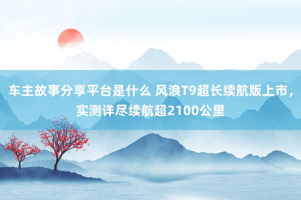 车主故事分享平台是什么 风浪T9超长续航版上市，实测详尽续航超2100公里