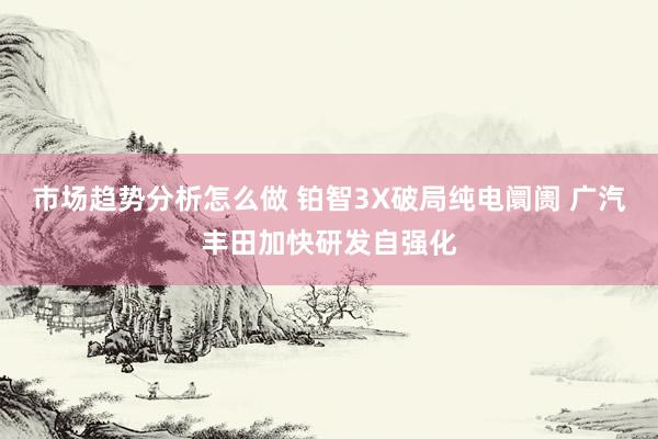 市场趋势分析怎么做 铂智3X破局纯电阛阓 广汽丰田加快研发自强化