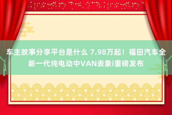 车主故事分享平台是什么 7.98万起！福田汽车全新一代纯电动中VAN表象i重磅发布