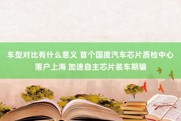 车型对比有什么意义 首个国度汽车芯片质检中心落户上海 加速自主芯片装车期骗