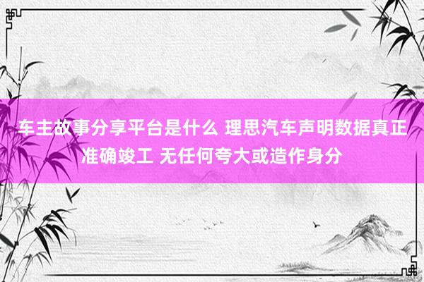 车主故事分享平台是什么 理思汽车声明数据真正准确竣工 无任何夸大或造作身分