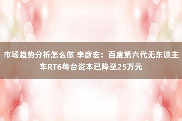 市场趋势分析怎么做 李彦宏：百度第六代无东谈主车RT6每台资本已降至25万元