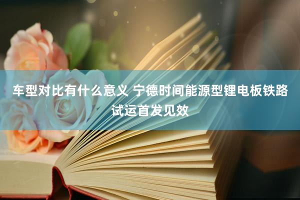 车型对比有什么意义 宁德时间能源型锂电板铁路试运首发见效