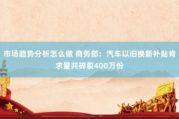 市场趋势分析怎么做 商务部：汽车以旧换新补贴肯求量共碎裂400万份