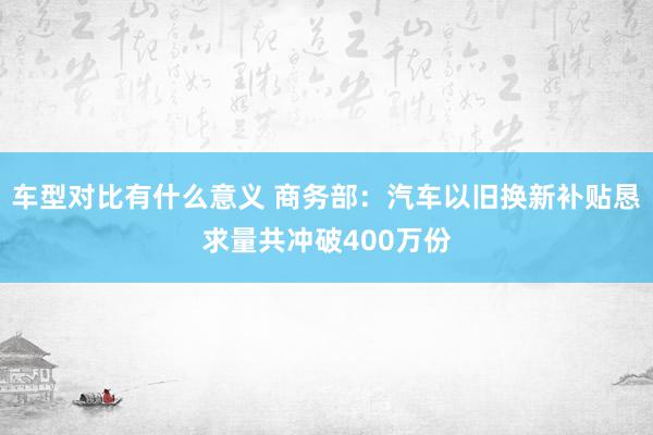 车型对比有什么意义 商务部：汽车以旧换新补贴恳求量共冲破400万份