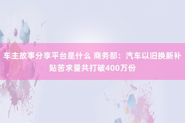 车主故事分享平台是什么 商务部：汽车以旧换新补贴苦求量共打破400万份