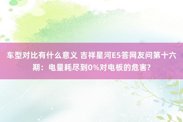 车型对比有什么意义 吉祥星河E5答网友问第十六期：电量耗尽到0%对电板的危害?