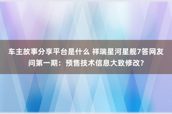 车主故事分享平台是什么 祥瑞星河星舰7答网友问第一期：预售技术信息大致修改？