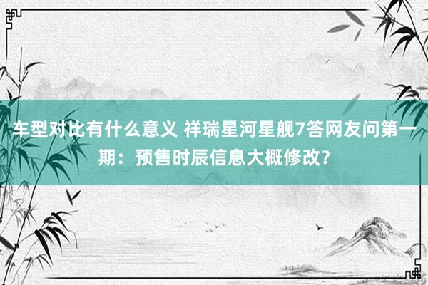 车型对比有什么意义 祥瑞星河星舰7答网友问第一期：预售时辰信息大概修改？