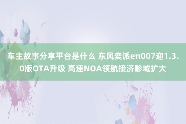 车主故事分享平台是什么 东风奕派eπ007迎1.3.0版OTA升级 高速NOA领航接济畛域扩大