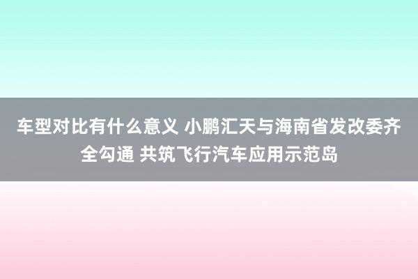 车型对比有什么意义 小鹏汇天与海南省发改委齐全勾通 共筑飞行汽车应用示范岛