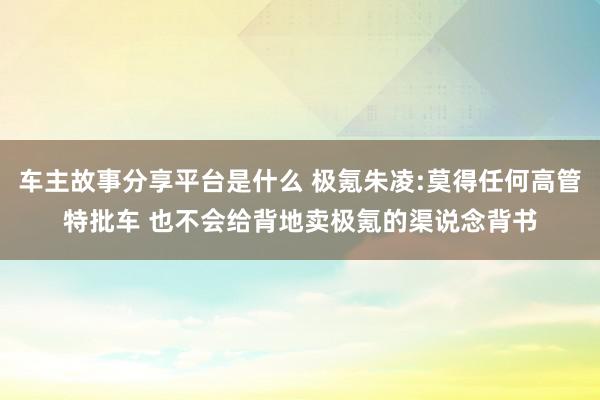 车主故事分享平台是什么 极氪朱凌:莫得任何高管特批车 也不会给背地卖极氪的渠说念背书