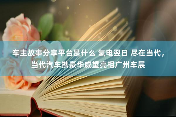 车主故事分享平台是什么 氢电翌日 尽在当代，当代汽车携豪华威望亮相广州车展