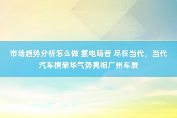 市场趋势分析怎么做 氢电畴昔 尽在当代，当代汽车携豪华气势亮相广州车展