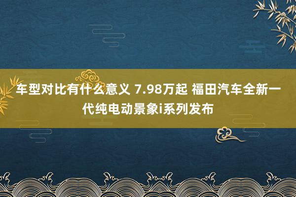 车型对比有什么意义 7.98万起 福田汽车全新一代纯电动景象i系列发布