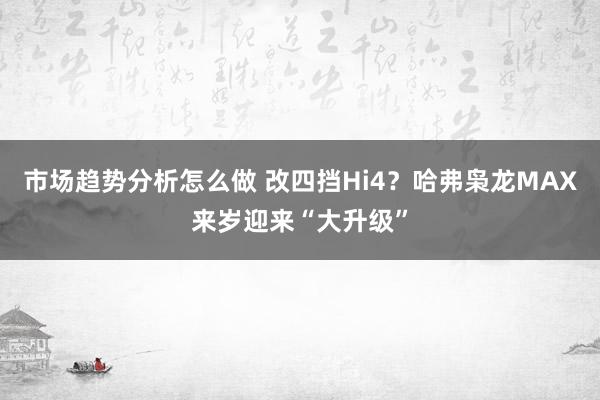 市场趋势分析怎么做 改四挡Hi4？哈弗枭龙MAX来岁迎来“大升级”