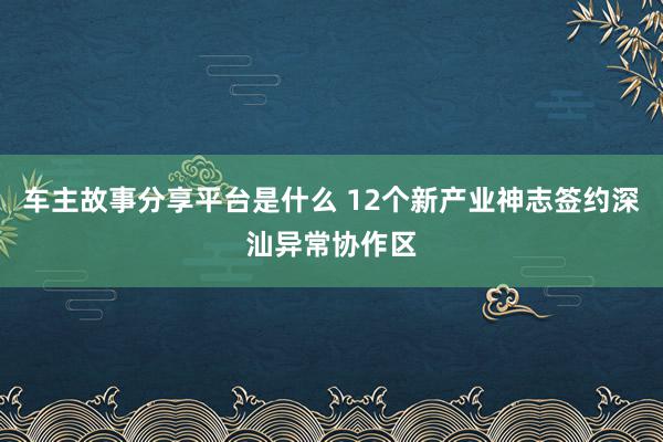 车主故事分享平台是什么 12个新产业神志签约深汕异常协作区