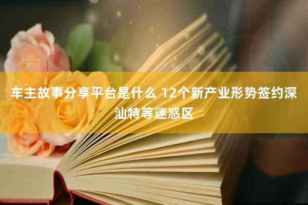 车主故事分享平台是什么 12个新产业形势签约深汕特等迷惑区