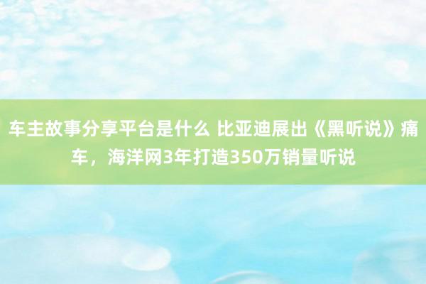 车主故事分享平台是什么 比亚迪展出《黑听说》痛车，海洋网3年打造350万销量听说