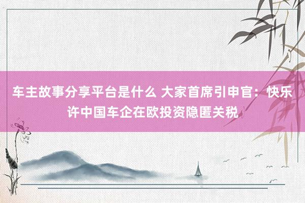 车主故事分享平台是什么 大家首席引申官：快乐许中国车企在欧投资隐匿关税