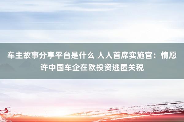 车主故事分享平台是什么 人人首席实施官：情愿许中国车企在欧投资逃匿关税