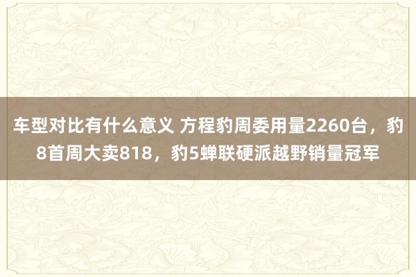 车型对比有什么意义 方程豹周委用量2260台，豹8首周大卖818，豹5蝉联硬派越野销量冠军