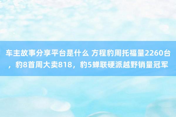 车主故事分享平台是什么 方程豹周托福量2260台，豹8首周大卖818，豹5蝉联硬派越野销量冠军