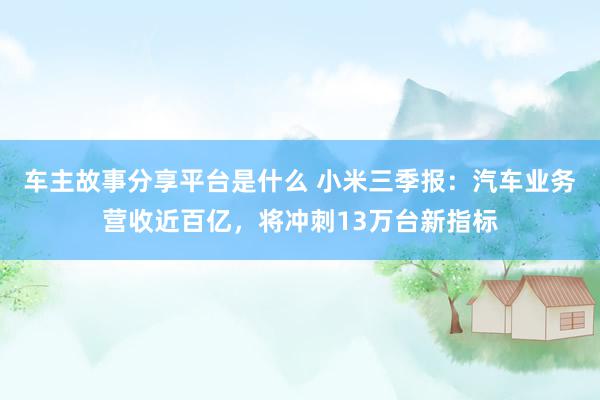 车主故事分享平台是什么 小米三季报：汽车业务营收近百亿，将冲刺13万台新指标