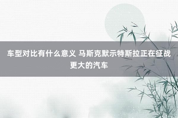 车型对比有什么意义 马斯克默示特斯拉正在征战更大的汽车