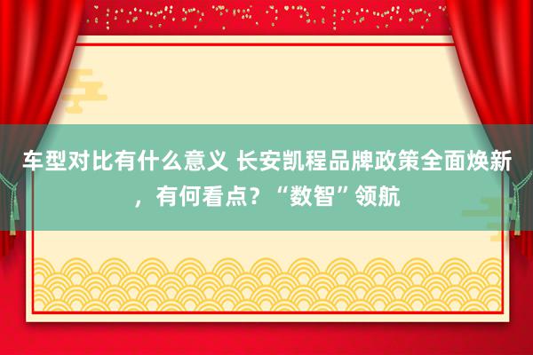 车型对比有什么意义 长安凯程品牌政策全面焕新，有何看点？“数智”领航