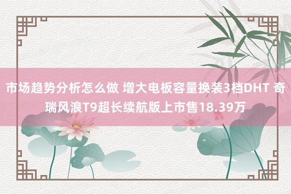 市场趋势分析怎么做 增大电板容量换装3档DHT 奇瑞风浪T9超长续航版上市售18.39万