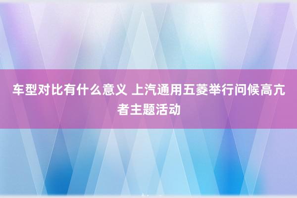 车型对比有什么意义 上汽通用五菱举行问候高亢者主题活动