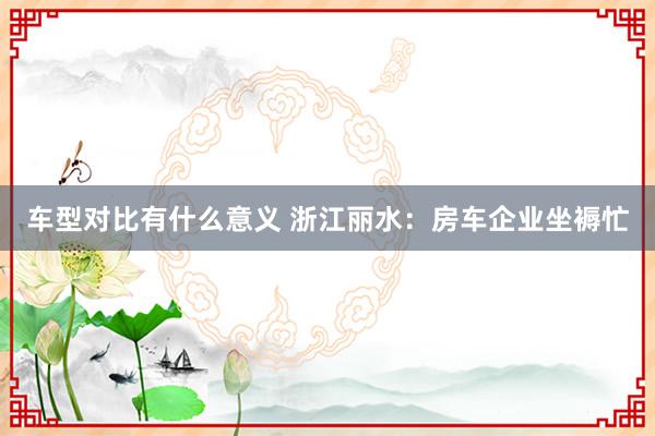 车型对比有什么意义 浙江丽水：房车企业坐褥忙