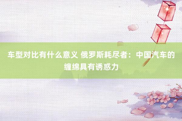 车型对比有什么意义 俄罗斯耗尽者：中国汽车的缠绵具有诱惑力