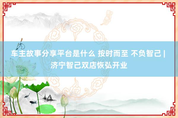 车主故事分享平台是什么 按时而至 不负智己 | 济宁智己双店恢弘开业