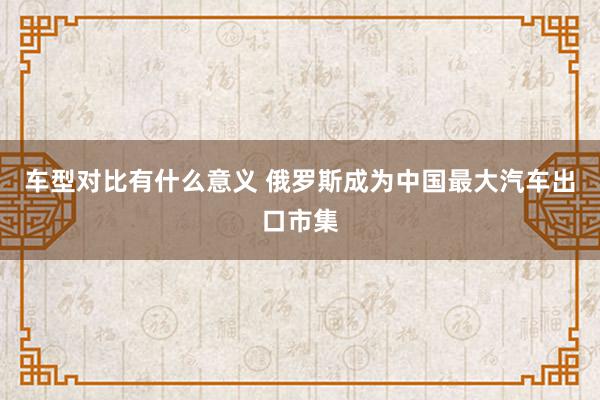 车型对比有什么意义 俄罗斯成为中国最大汽车出口市集