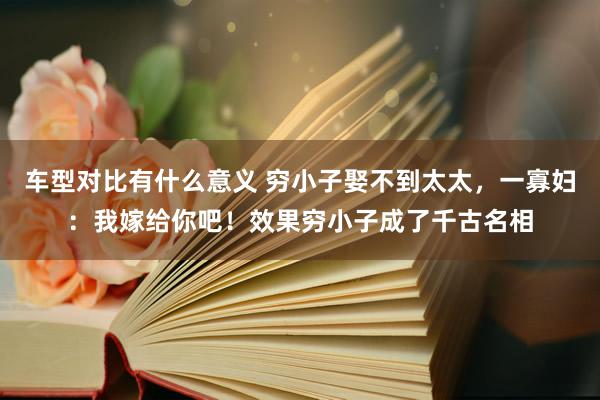 车型对比有什么意义 穷小子娶不到太太，一寡妇：我嫁给你吧！效果穷小子成了千古名相