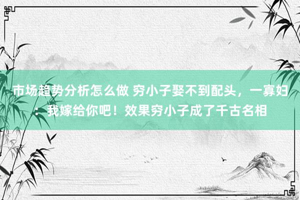 市场趋势分析怎么做 穷小子娶不到配头，一寡妇：我嫁给你吧！效果穷小子成了千古名相