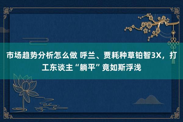 市场趋势分析怎么做 呼兰、贾耗种草铂智3X，打工东谈主“躺平”竟如斯浮浅